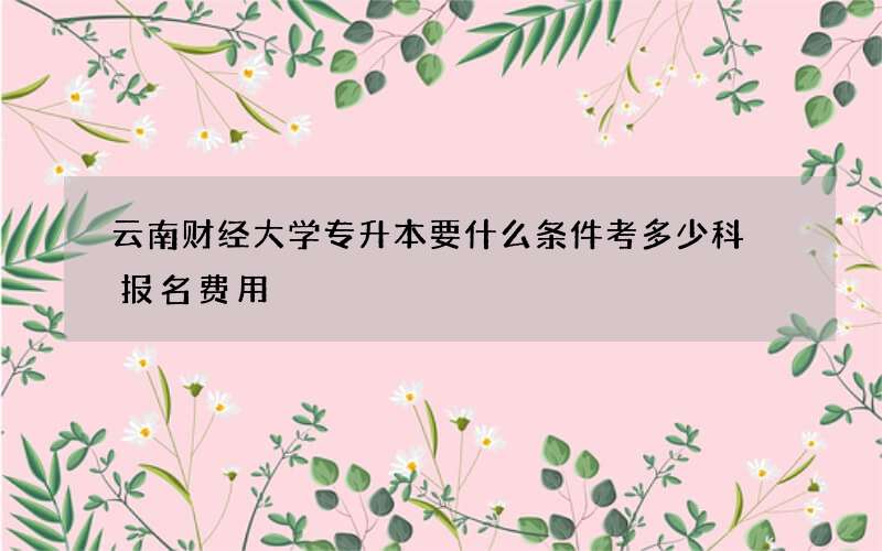 云南财经大学专升本要什么条件考多少科 报名费用